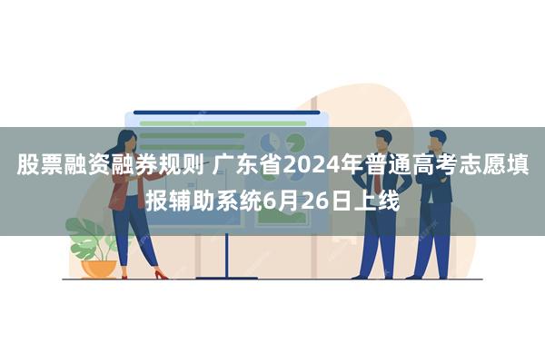 股票融资融券规则 广东省2024年普通高考志愿填报辅助系统6月26日上线