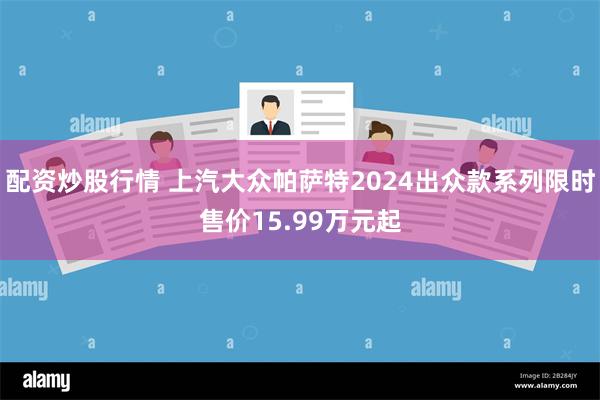 配资炒股行情 上汽大众帕萨特2024出众款系列限时售价15.99万元起