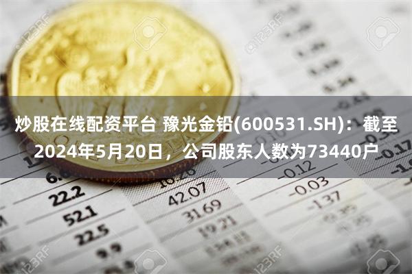 炒股在线配资平台 豫光金铅(600531.SH)：截至2024年5月20日，公司股东人数为73440户