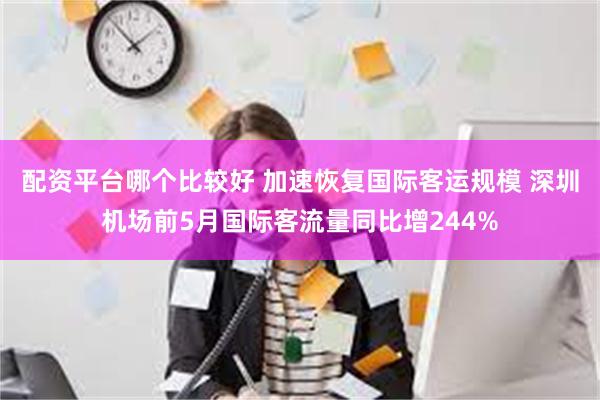 配资平台哪个比较好 加速恢复国际客运规模 深圳机场前5月国际客流量同比增244%