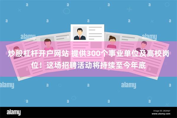 炒股杠杆开户网站 提供300个事业单位及高校岗位！这场招聘活动将持续至今年底