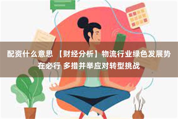 配资什么意思 【财经分析】物流行业绿色发展势在必行 多措并举应对转型挑战