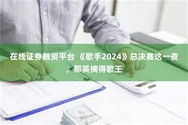 在线证劵融资平台 《歌手2024》总决赛这一夜，那英摘得歌王