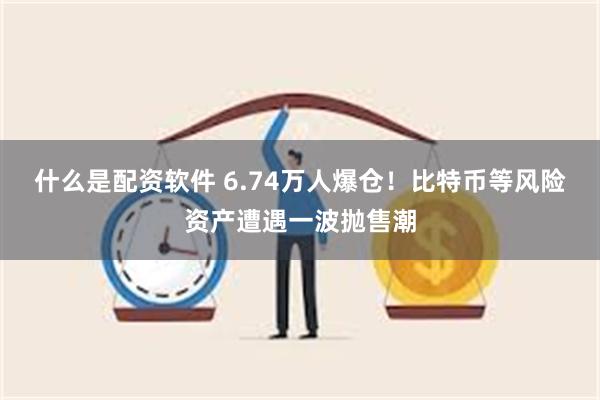 什么是配资软件 6.74万人爆仓！比特币等风险资产遭遇一波抛售潮