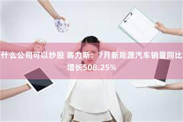 什么公司可以炒股 赛力斯：7月新能源汽车销量同比增长508.25%