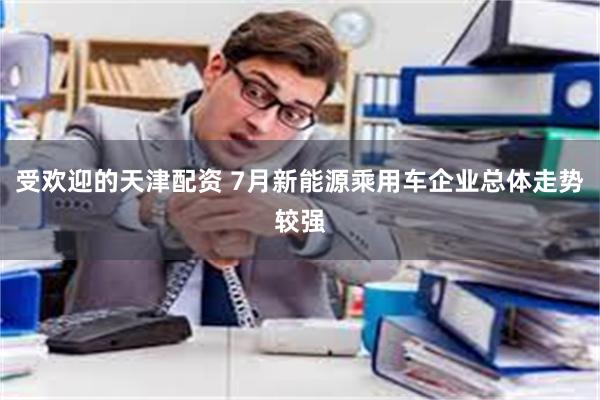 受欢迎的天津配资 7月新能源乘用车企业总体走势较强