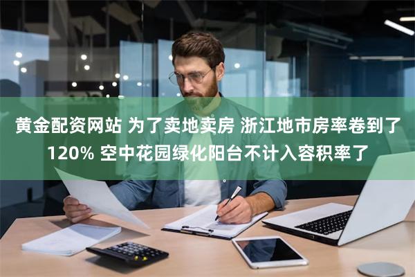 黄金配资网站 为了卖地卖房 浙江地市房率卷到了120% 空中花园绿化阳台不计入容积率了