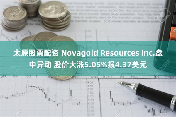 太原股票配资 Novagold Resources Inc.盘中异动 股价大涨5.05%报4.37美元