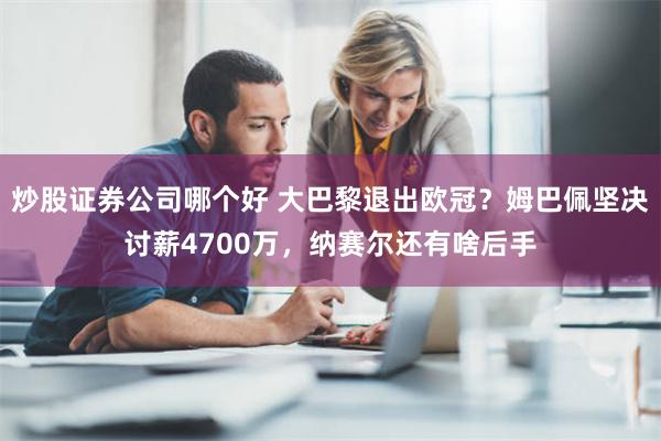 炒股证券公司哪个好 大巴黎退出欧冠？姆巴佩坚决讨薪4700万，纳赛尔还有啥后手