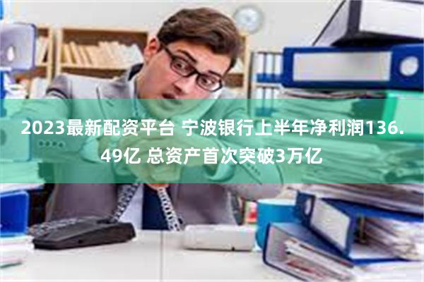 2023最新配资平台 宁波银行上半年净利润136.49亿 总资产首次突破3万亿