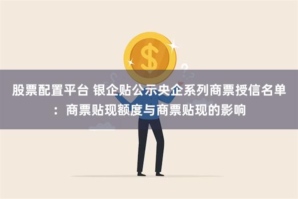 股票配置平台 银企贴公示央企系列商票授信名单：商票贴现额度与商票贴现的影响