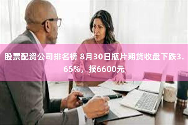 股票配资公司排名榜 8月30日瓶片期货收盘下跌3.65%，报6600元