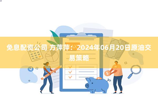 免息配资公司 方萍萍：2024年06月20日原油交易策略