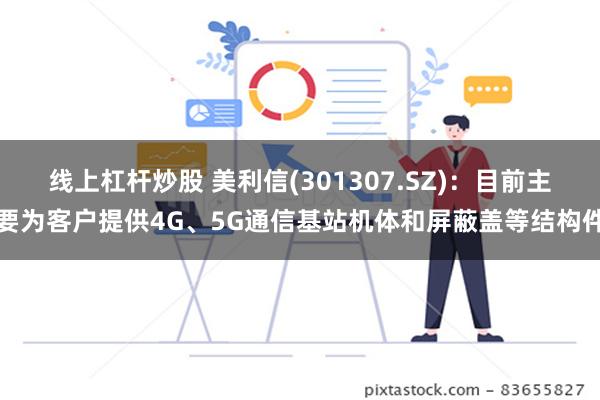 线上杠杆炒股 美利信(301307.SZ)：目前主要为客户提供4G、5G通信基站机体和屏蔽盖等结构件