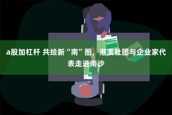 a股加杠杆 共绘新“南”图，港澳社团与企业家代表走进南沙