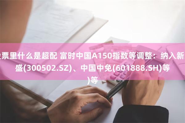 股票里什么是超配 富时中国A150指数等调整：纳入新易盛(300502.SZ)、中国中免(601888.SH)等