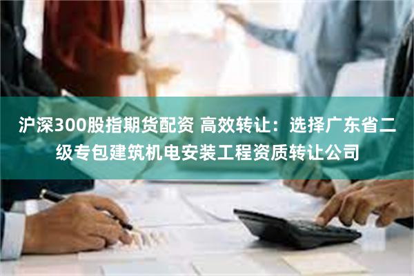 沪深300股指期货配资 高效转让：选择广东省二级专包建筑机电安装工程资质转让公司