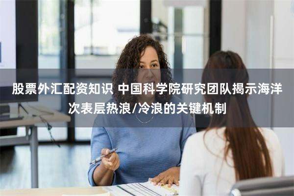 股票外汇配资知识 中国科学院研究团队揭示海洋次表层热浪/冷浪的关键机制