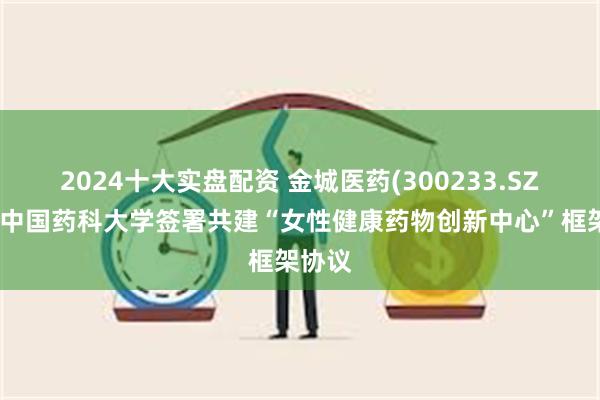 2024十大实盘配资 金城医药(300233.SZ)：与中国药科大学签署共建“女性健康药物创新中心”框架协议