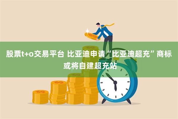 股票t+o交易平台 比亚迪申请“比亚迪超充”商标 或将自建超充站