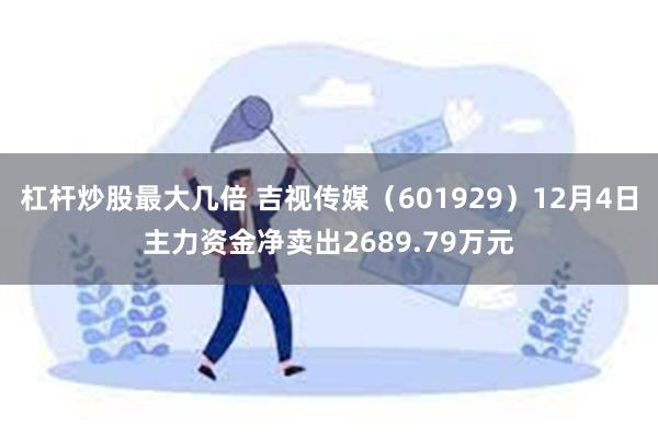 杠杆炒股最大几倍 吉视传媒（601929）12月4日主力资金净卖出2689.79万元