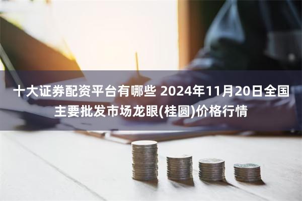 十大证券配资平台有哪些 2024年11月20日全国主要批发市场龙眼(桂圆)价格行情