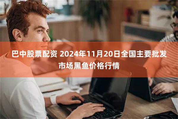 巴中股票配资 2024年11月20日全国主要批发市场黑鱼价格行情