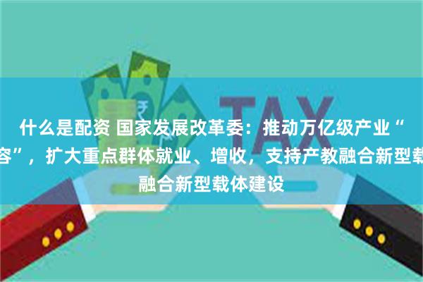 什么是配资 国家发展改革委：推动万亿级产业“提质扩容”，扩大重点群体就业、增收，支持产教融合新型载体建设