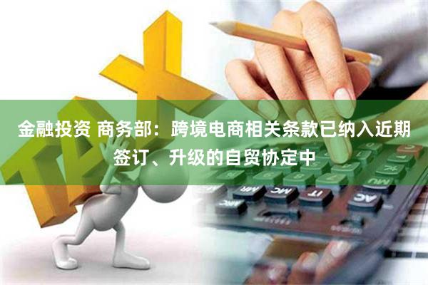 金融投资 商务部：跨境电商相关条款已纳入近期签订、升级的自贸协定中