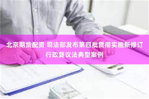 北京期货配资 司法部发布第四批贯彻实施新修订行政复议法典型案例