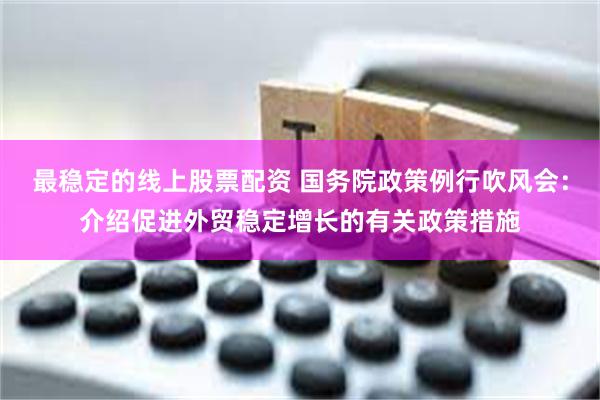 最稳定的线上股票配资 国务院政策例行吹风会：介绍促进外贸稳定增长的有关政策措施