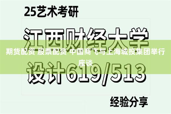 期货配资 股票配资 中国商飞与上海城投集团举行座谈