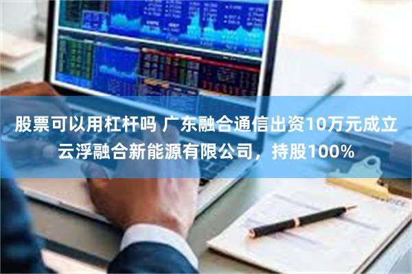 股票可以用杠杆吗 广东融合通信出资10万元成立云浮融合新能源有限公司，持股100%