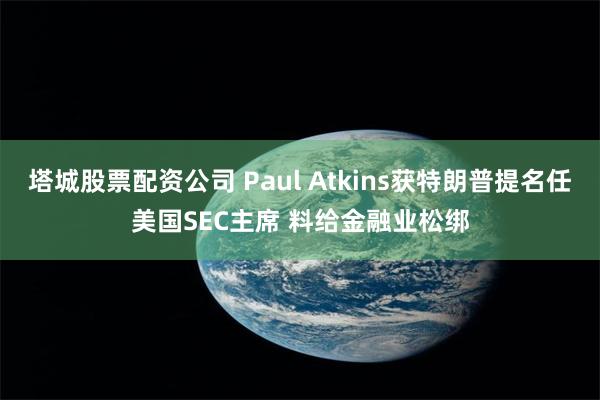 塔城股票配资公司 Paul Atkins获特朗普提名任美国SEC主席 料给金融业松绑