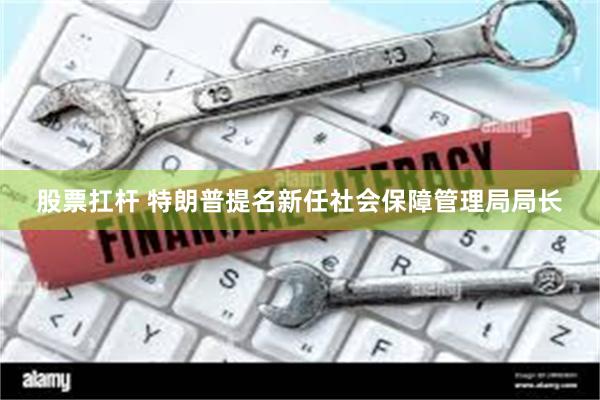 股票扛杆 特朗普提名新任社会保障管理局局长