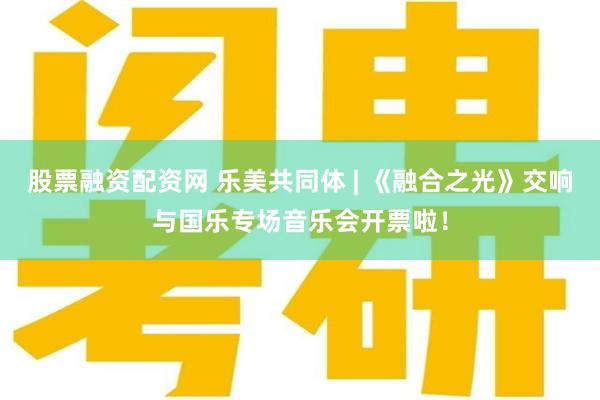 股票融资配资网 乐美共同体 | 《融合之光》交响与国乐专场音乐会开票啦！