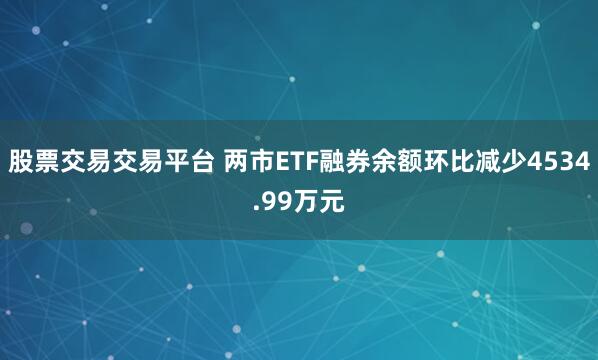 股票交易交易平台 两市ETF融券余额环比减少4534.99万元