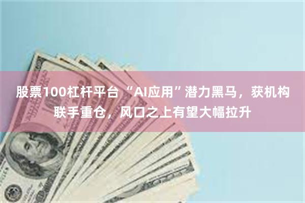 股票100杠杆平台 “AI应用”潜力黑马，获机构联手重仓，风口之上有望大幅拉升