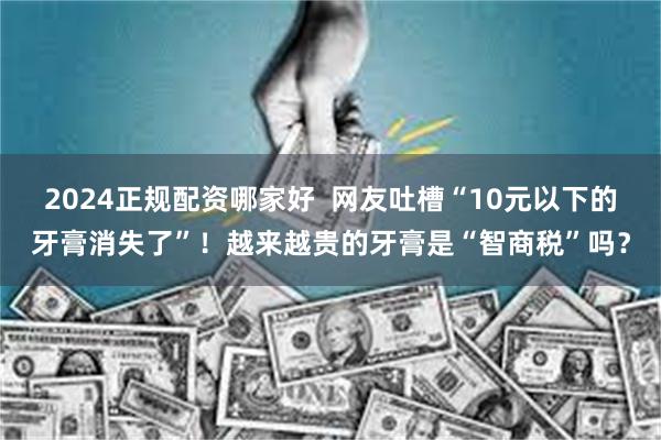 2024正规配资哪家好  网友吐槽“10元以下的牙膏消失了”！越来越贵的牙膏是“智商税”吗？