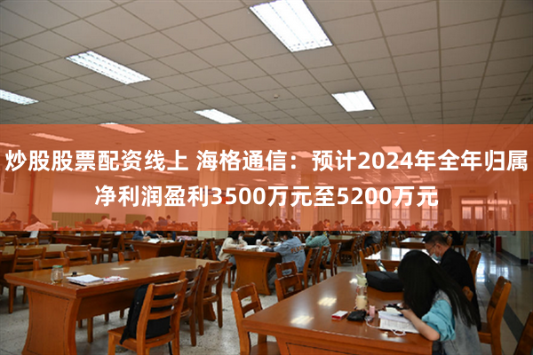 炒股股票配资线上 海格通信：预计2024年全年归属净利润盈利3500万元至5200万元