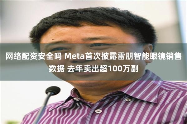 网络配资安全吗 Meta首次披露雷朋智能眼镜销售数据 去年卖出超100万副