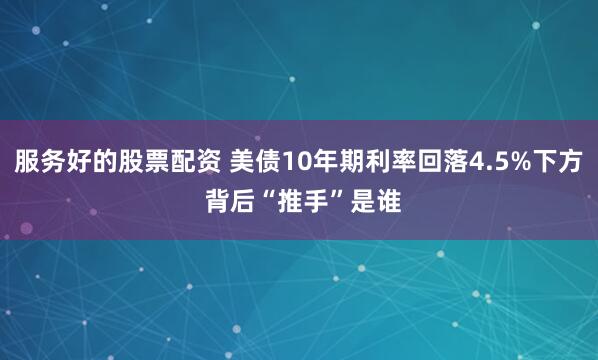 服务好的股票配资 美债10年期利率回落4.5%下方 背后“推手”是谁