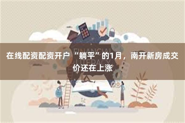 在线配资配资开户 “躺平”的1月，南开新房成交价还在上涨