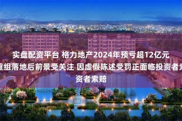 实盘配资平台 格力地产2024年预亏超12亿元，重组落地后前景受关注 因虚假陈述受罚正面临投资者索赔