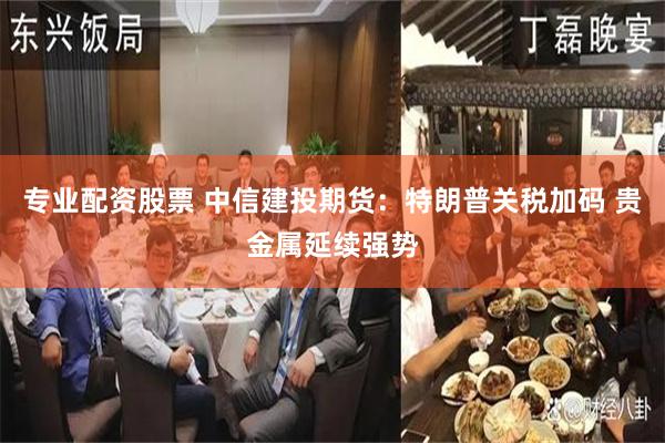 专业配资股票 中信建投期货：特朗普关税加码 贵金属延续强势