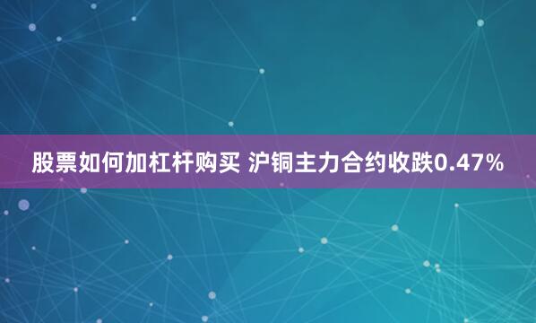 股票如何加杠杆购买 沪铜主力合约收跌0.47%