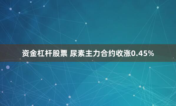 资金杠杆股票 尿素主力合约收涨0.45%