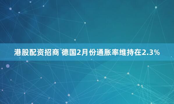 港股配资招商 德国2月份通胀率维持在2.3%