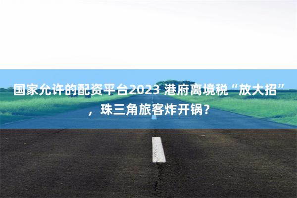 国家允许的配资平台2023 港府离境税“放大招”，珠三角旅客炸开锅？