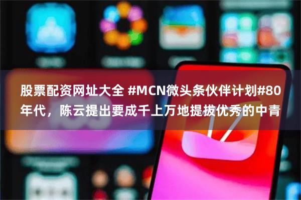 股票配资网址大全 #MCN微头条伙伴计划#80年代，陈云提出要成千上万地提拔优秀的中青